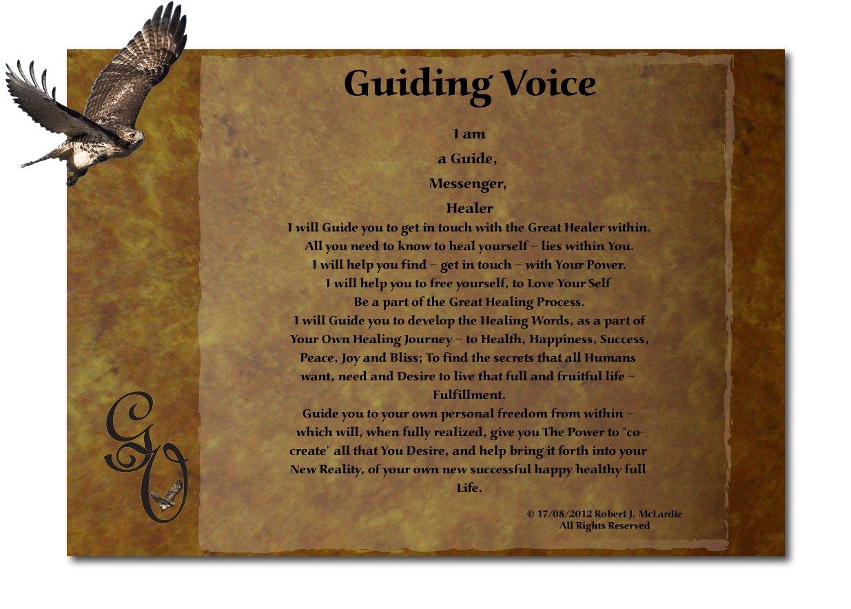 Guiding Voice
I am
a Guide, 
Messenger, 
Healer
I will Guide you to get in touch with the Great Healer within.
All you need to know to heal yourself  lies within You.
I will help you find  get in touch  with Your Power.
I will help you to free yourself, to Love Your Self 
Be a part of the Great Healing Process.
I will Guide you to develop the Healing Words, as a part of Your Own Healing Journey  to Health, Happiness, Success, Peace, Joy and Bliss; To find the secrets that all Humans want, need and Desire to live that full and fruitful life  Fulfillment.
Guide you to your own personal freedom from within  which will, when fully realized, give you The Power to co-create all that You Desire, and help bring it forth into your New Reality, of your own new successful happy healthy full Life.



 17/08/2012 Robert J. McLardie
All Rights Reserved

